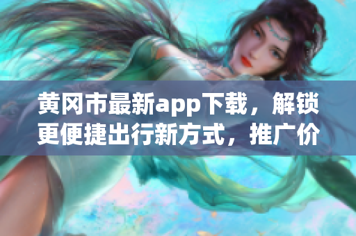 黄冈市最新app下载，解锁更便捷出行新方式，推广价格优惠！