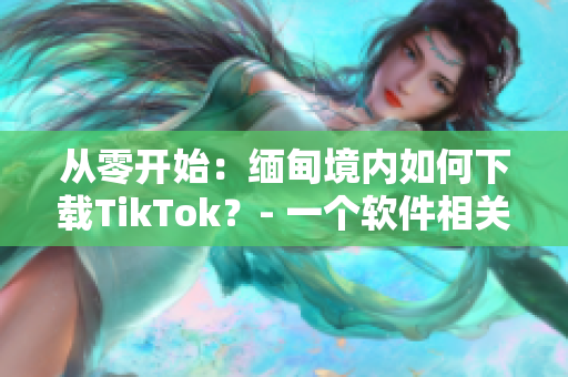 从零开始：缅甸境内如何下载TikTok？- 一个软件相关的教程