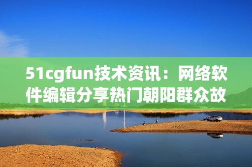 51cgfun技术资讯：网络软件编辑分享热门朝阳群众故事