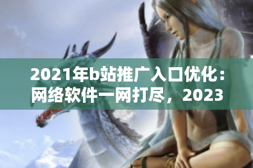 2021年b站推广入口优化：网络软件一网打尽，2023全新营销创意上线