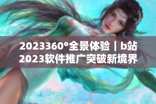 2023360°全景体验｜b站2023软件推广突破新境界