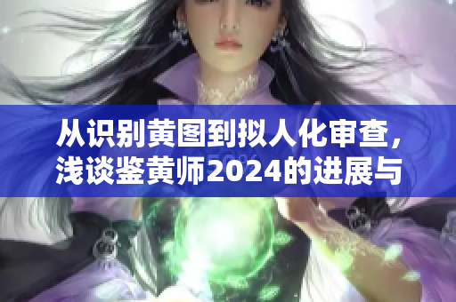 从识别黄图到拟人化审查，浅谈鉴黄师2024的进展与变革