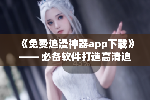 《免费追漫神器app下载》—— 必备软件打造高清追剧新生活