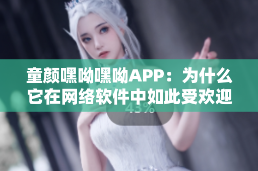 童颜嘿呦嘿呦APP：为什么它在网络软件中如此受欢迎？