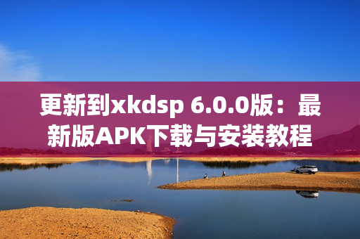 更新到xkdsp 6.0.0版：最新版APK下载与安装教程