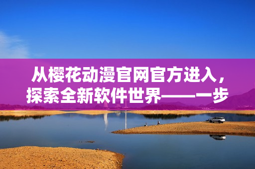 从樱花动漫官网官方进入，探索全新软件世界——一步步向网络软件靠近