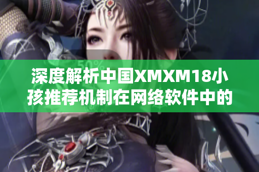 深度解析中国XMXM18小孩推荐机制在网络软件中的应用技巧