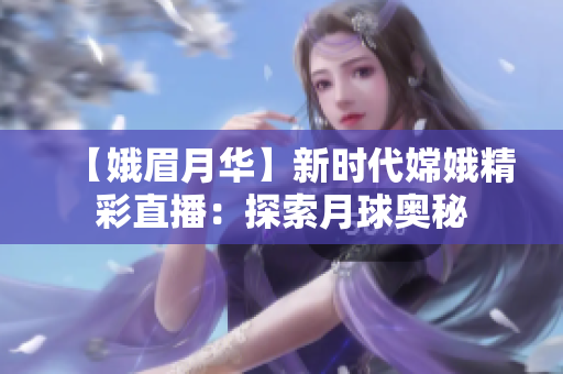 【娥眉月华】新时代嫦娥精彩直播：探索月球奥秘