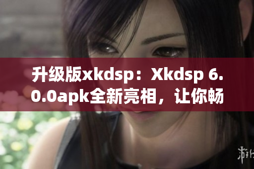 升级版xkdsp：Xkdsp 6.0.0apk全新亮相，让你畅享网络软件的极致操作体验