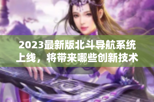 2023最新版北斗导航系统上线，将带来哪些创新技术？