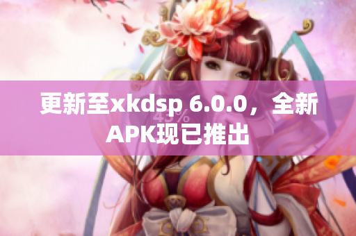 更新至xkdsp 6.0.0，全新APK现已推出