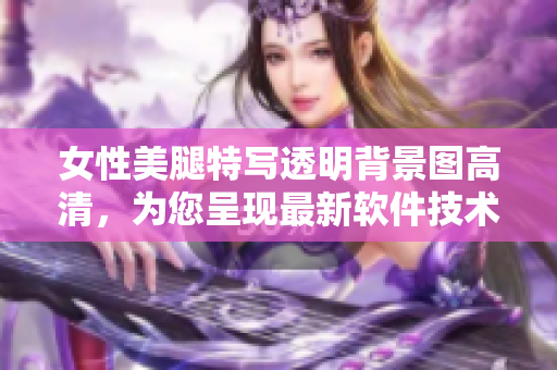 女性美腿特写透明背景图高清，为您呈现最新软件技术分享