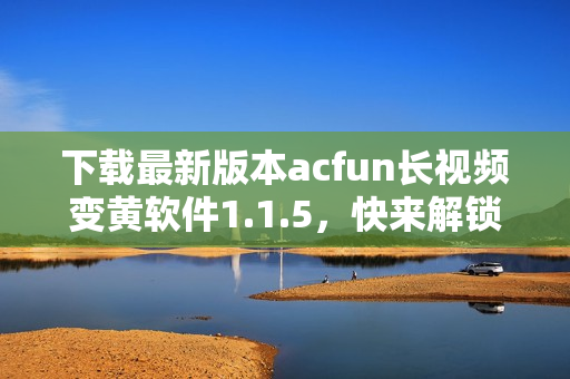 下载最新版本acfun长视频变黄软件1.1.5，快来解锁更诱人的视频内容！