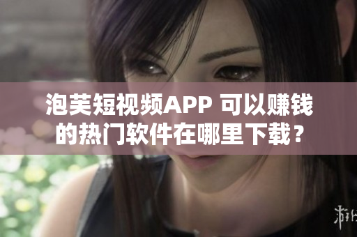 泡芙短视频APP 可以赚钱的热门软件在哪里下载？