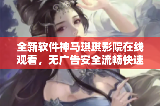 全新软件神马琪琪影院在线观看，无广告安全流畅快速体验