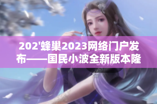 202'蜂巢2023网络门户发布——国民小波全新版本隆重上线