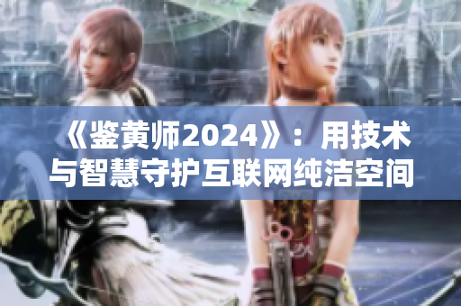 《鉴黄师2024》：用技术与智慧守护互联网纯洁空间！