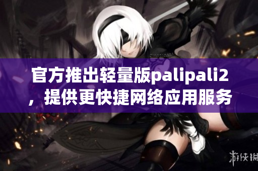 官方推出轻量版palipali2，提供更快捷网络应用服务