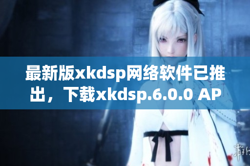 最新版xkdsp网络软件已推出，下载xkdsp.6.0.0 APK畅享网络时代