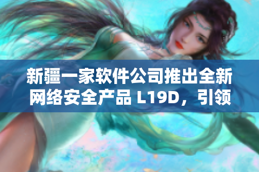 新疆一家软件公司推出全新网络安全产品 L19D，引领行业安全风向