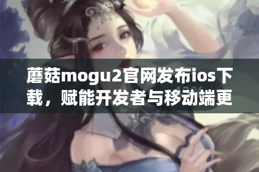 蘑菇mogu2官网发布ios下载，赋能开发者与移动端更高效连接