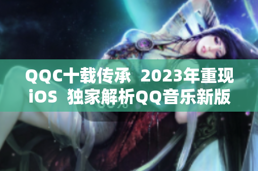 QQC十载传承  2023年重现iOS  独家解析QQ音乐新版本