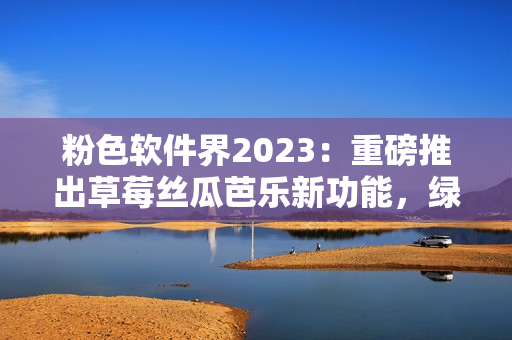 粉色软件界2023：重磅推出草莓丝瓜芭乐新功能，绿巨人樱桃秋葵全面升级