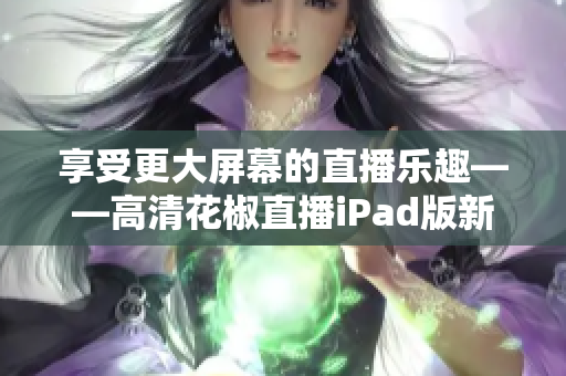 享受更大屏幕的直播乐趣——高清花椒直播iPad版新鲜出炉