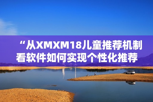 “从XMXM18儿童推荐机制看软件如何实现个性化推荐”