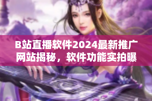 B站直播软件2024最新推广网站揭秘，软件功能实拍曝光，用户体验全程解析