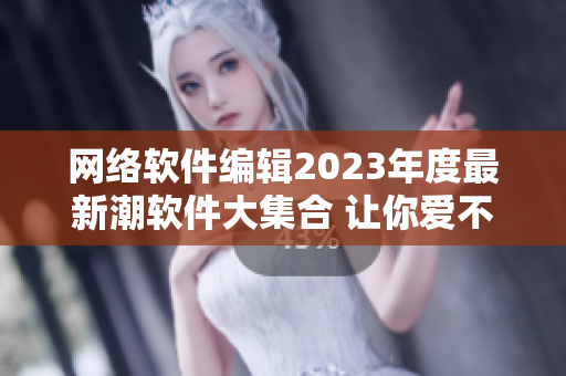 网络软件编辑2023年度最新潮软件大集合 让你爱不释手的实用工具！