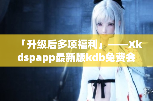 「升级后多项福利」——Xkdspapp最新版kdb免费会员版