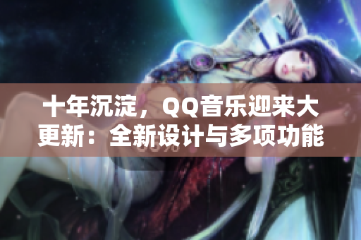 十年沉淀，QQ音乐迎来大更新：全新设计与多项功能升级