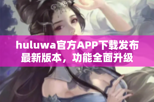 huluwa官方APP下载发布最新版本，功能全面升级