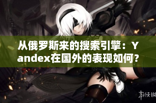 从俄罗斯来的搜索引擎：Yandex在国外的表现如何？