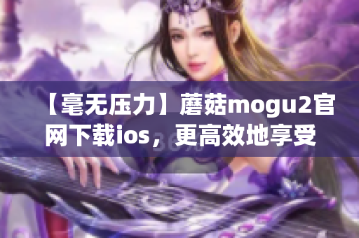 【毫无压力】蘑菇mogu2官网下载ios，更高效地享受全新交互秘籍