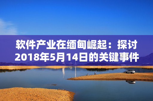 软件产业在缅甸崛起：探讨2018年5月14日的关键事件