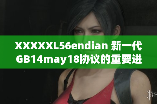 XXXXXL56endian 新一代GB14may18协议的重要进展