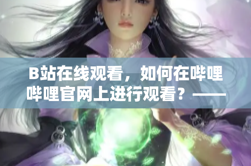 B站在线观看，如何在哔哩哔哩官网上进行观看？——一个软件编辑的介绍