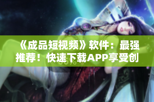 《成品短视频》软件：最强推荐！快速下载APP享受创作乐趣！