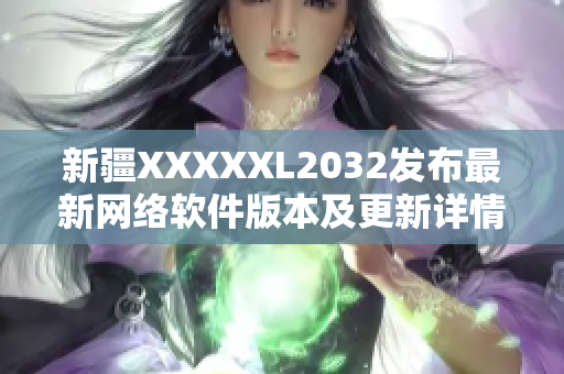 新疆XXXXXL2032发布最新网络软件版本及更新详情