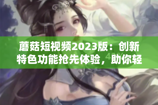 蘑菇短视频2023版：创新特色功能抢先体验，助你轻松打造炫酷软件