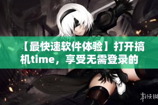 【最快速软件体验】打开搞机time，享受无需登录的极速操作