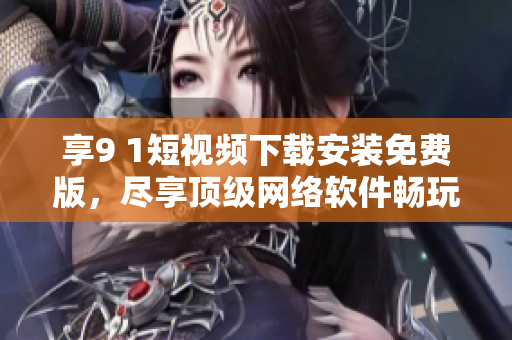 享9 1短视频下载安装免费版，尽享顶级网络软件畅玩乐趣