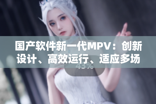 国产软件新一代MPV：创新设计、高效运行、适应多场景