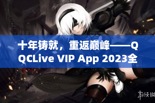 十年铸就，重返巅峰——QQCLive VIP App 2023全新升级