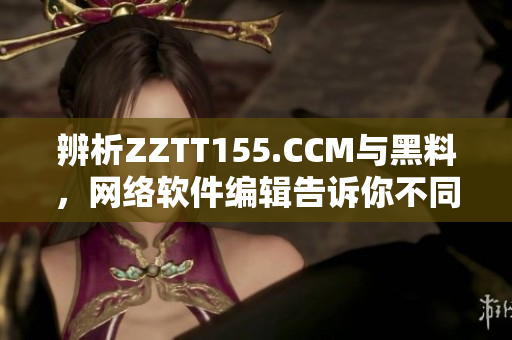 辨析ZZTT155.CCM与黑料，网络软件编辑告诉你不同