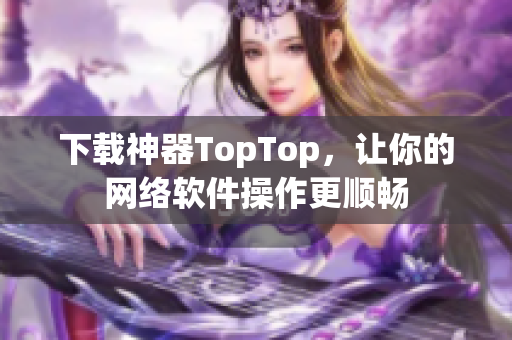 下载神器TopTop，让你的网络软件操作更顺畅