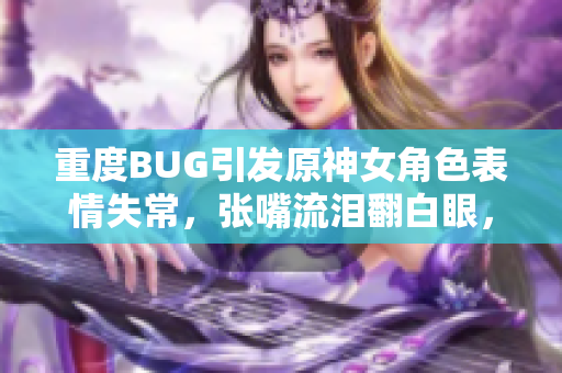 重度BUG引发原神女角色表情失常，张嘴流泪翻白眼，程序猿们急应修复