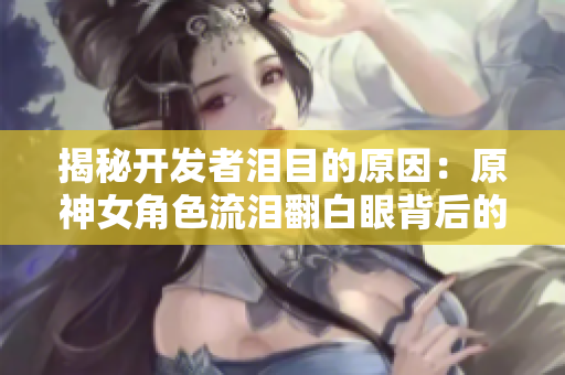 揭秘开发者泪目的原因：原神女角色流泪翻白眼背后的动画技术